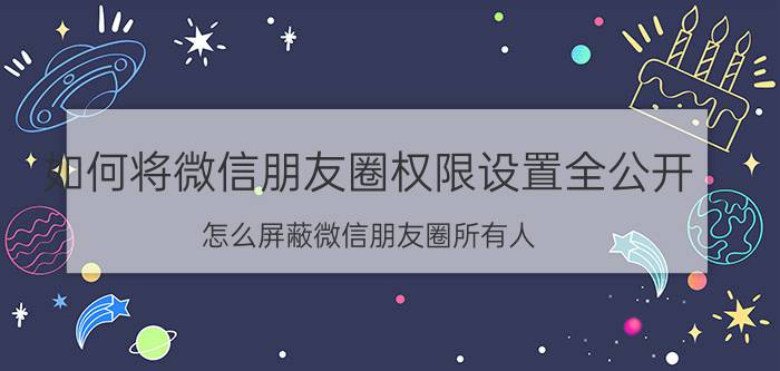 如何将微信朋友圈权限设置全公开 怎么屏蔽微信朋友圈所有人？